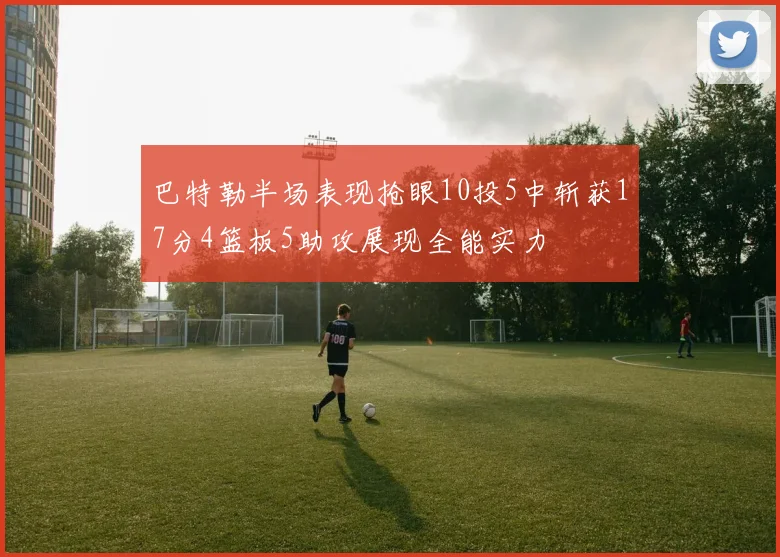 巴特勒半场表现抢眼10投5中斩获17分4篮板5助攻展现全能实力