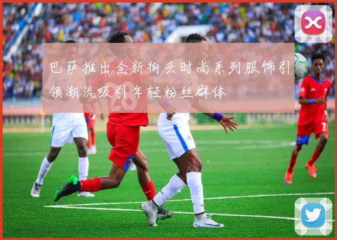 巴萨推出全新街头时尚系列服饰引领潮流吸引年轻粉丝群体