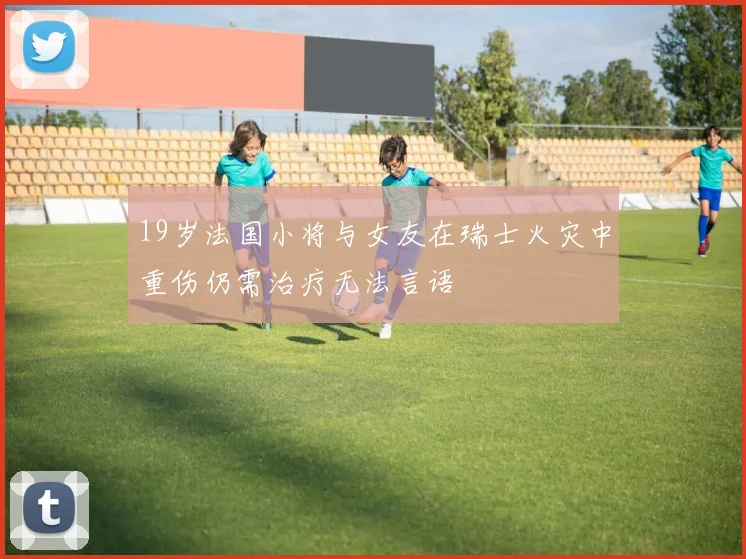19岁法国小将与女友在瑞士火灾中重伤仍需治疗无法言语
