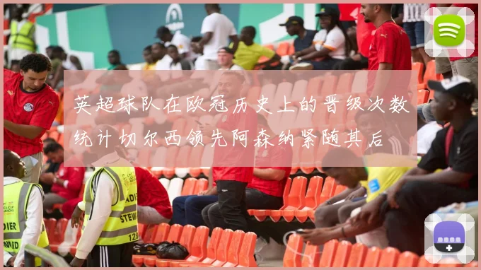 英超球队在欧冠历史上的晋级次数统计切尔西领先阿森纳紧随其后