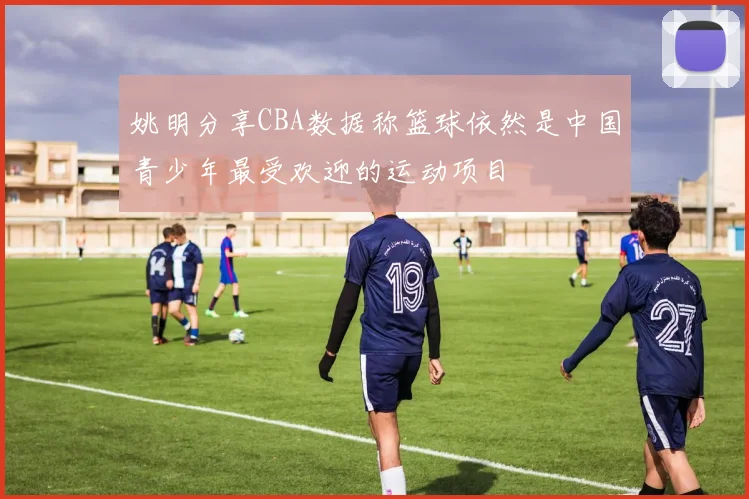 姚明分享CBA数据称篮球依然是中国青少年最受欢迎的运动项目