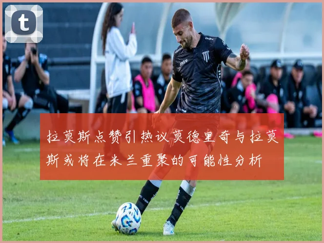 拉莫斯点赞引热议莫德里奇与拉莫斯或将在米兰重聚的可能性分析