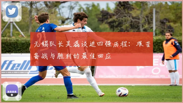 无锡队长吴磊谈进四强历程：艰苦备战与胜利的最佳回应