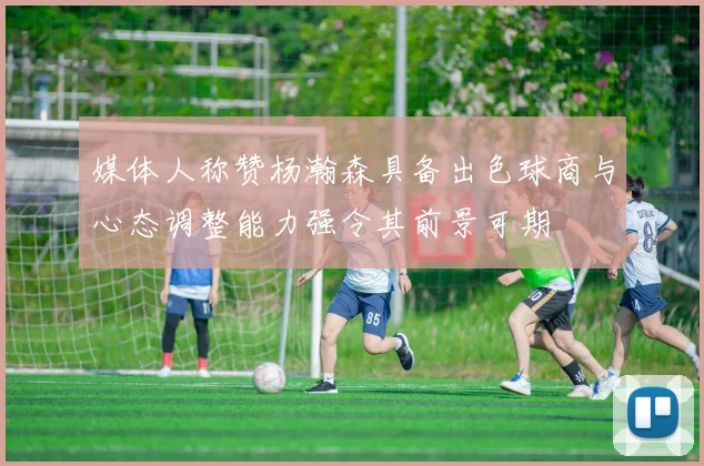 媒体人称赞杨瀚森具备出色球商与心态调整能力强令其前景可期