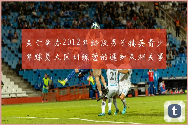 关于举办2012年龄段男子精英青少年球员大区训练营的通知及相关事项说明