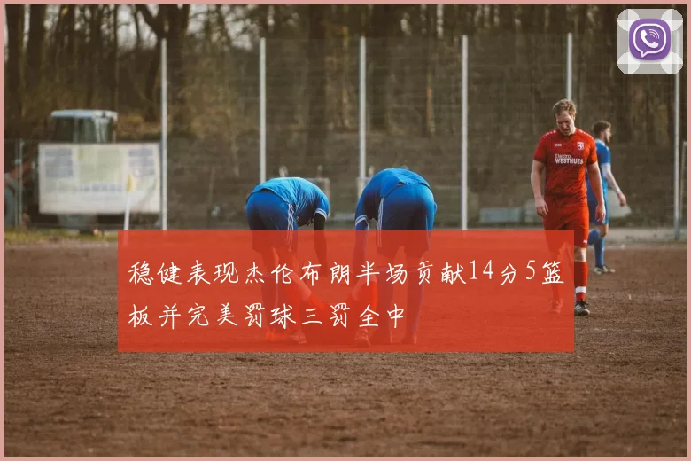 稳健表现杰伦布朗半场贡献14分5篮板并完美罚球三罚全中