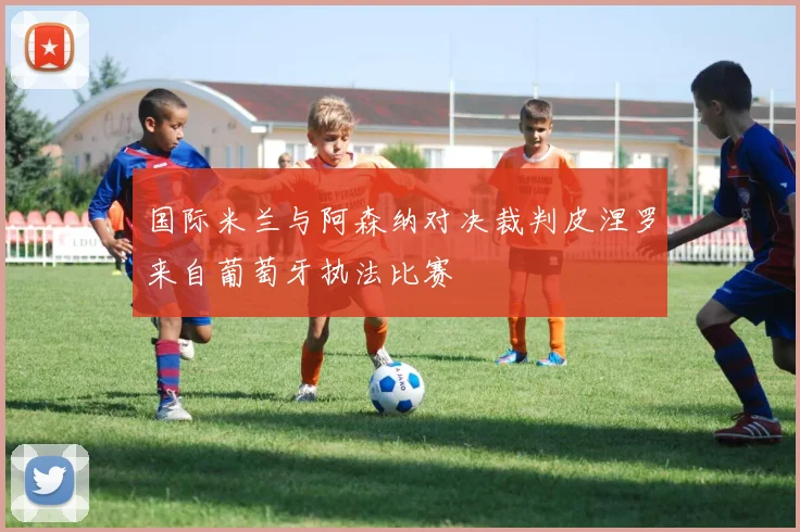 国际米兰与阿森纳对决裁判皮涅罗来自葡萄牙执法比赛