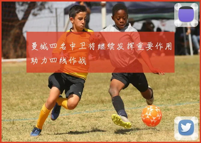 曼城四名中卫将继续发挥重要作用助力四线作战