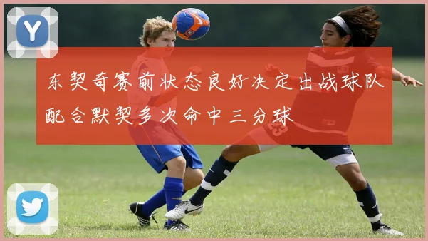 东契奇赛前状态良好决定出战球队配合默契多次命中三分球