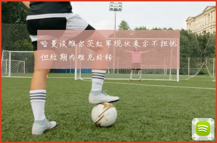 哈曼谈维尔茨红军现状表示不担忧但短期内难见好转
