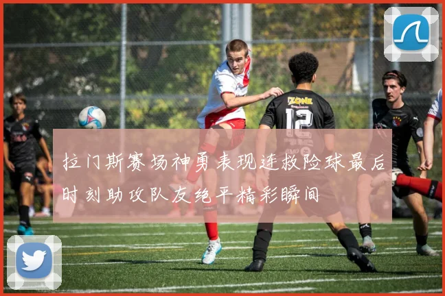 拉门斯赛场神勇表现连救险球最后时刻助攻队友绝平精彩瞬间