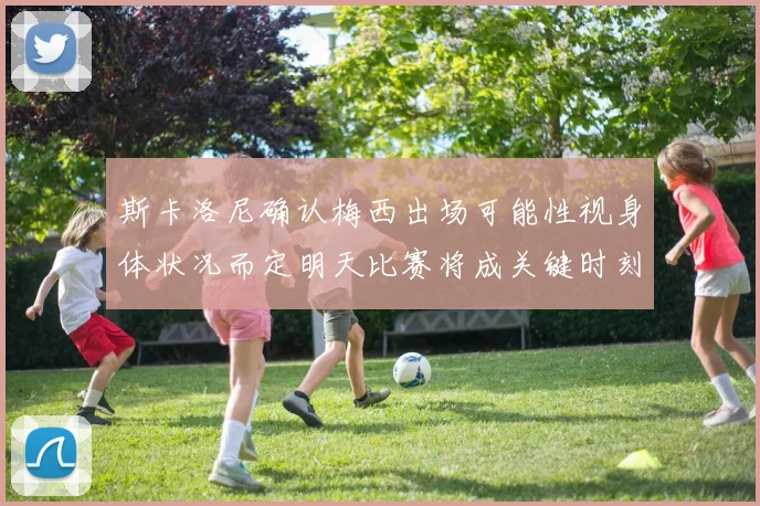 斯卡洛尼确认梅西出场可能性视身体状况而定明天比赛将成关键时刻