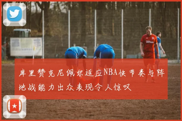 库里赞克尼佩尔适应NBA快节奏与阵地战能力出众表现令人惊叹