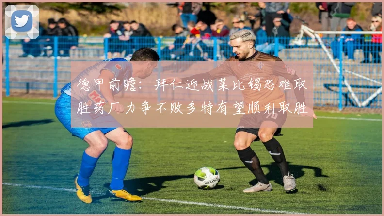 德甲前瞻：拜仁迎战莱比锡恐难取胜药厂力争不败多特有望顺利取胜