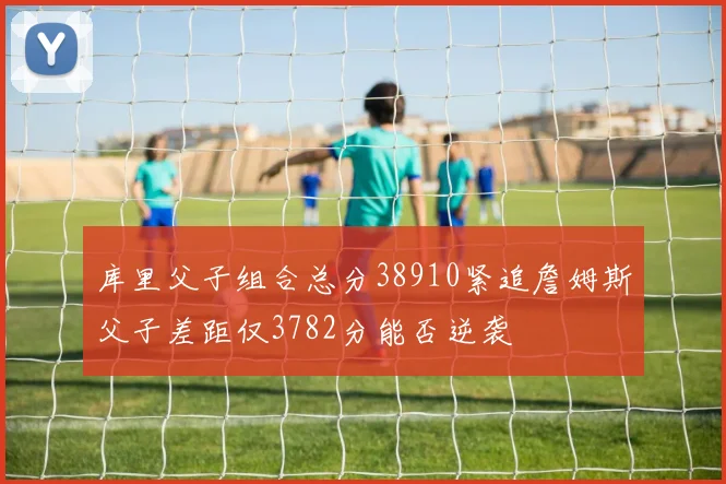 库里父子组合总分38910紧追詹姆斯父子差距仅3782分能否逆袭