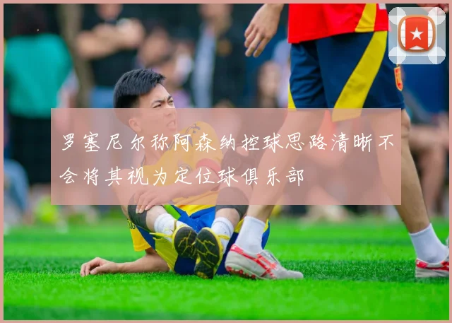 罗塞尼尔称阿森纳控球思路清晰不会将其视为定位球俱乐部