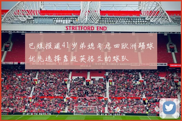 巴媒报道41岁弟媳考虑回欧洲踢球优先选择靠近英格兰的球队