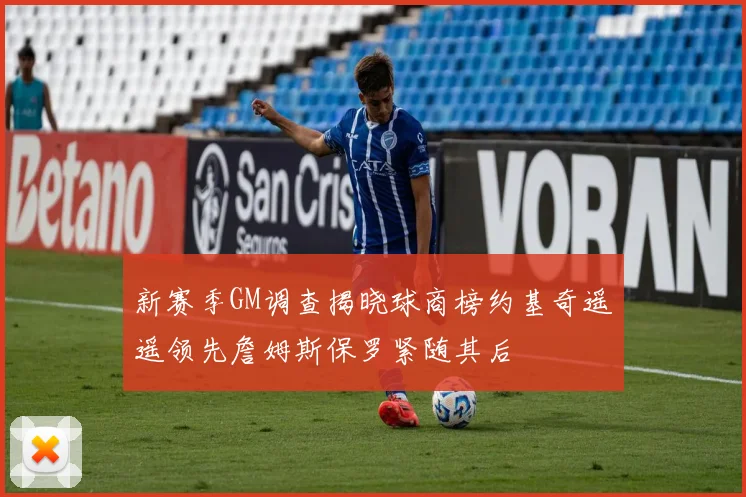 新赛季GM调查揭晓球商榜约基奇遥遥领先詹姆斯保罗紧随其后