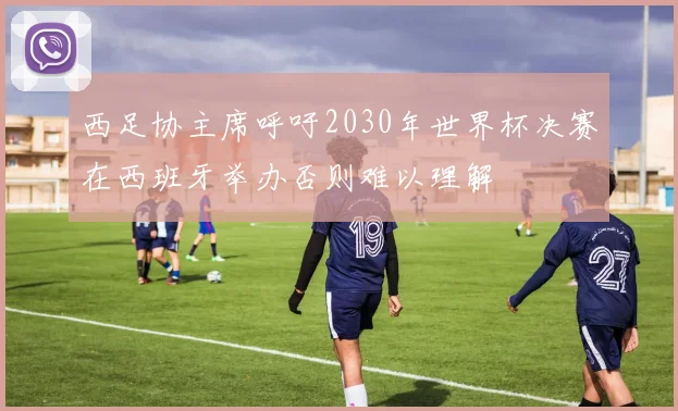 西足协主席呼吁2030年世界杯决赛在西班牙举办否则难以理解