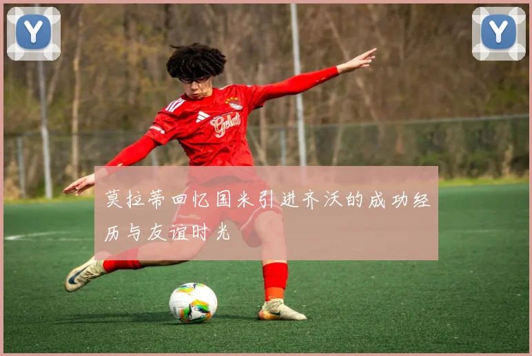 莫拉蒂回忆国米引进齐沃的成功经历与友谊时光