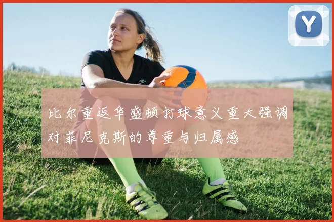 比尔重返华盛顿打球意义重大强调对菲尼克斯的尊重与归属感