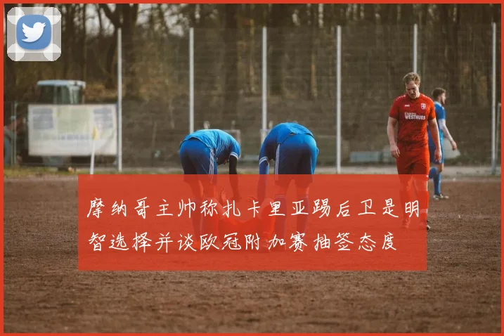 摩纳哥主帅称扎卡里亚踢后卫是明智选择并谈欧冠附加赛抽签态度