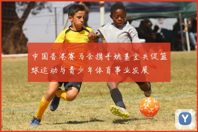 中国香港赛马会携手姚基金共促篮球运动与青少年体育事业发展