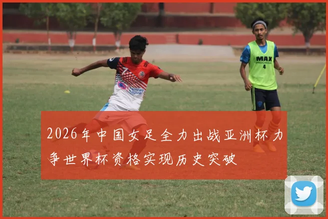 2026年中国女足全力出战亚洲杯力争世界杯资格实现历史突破