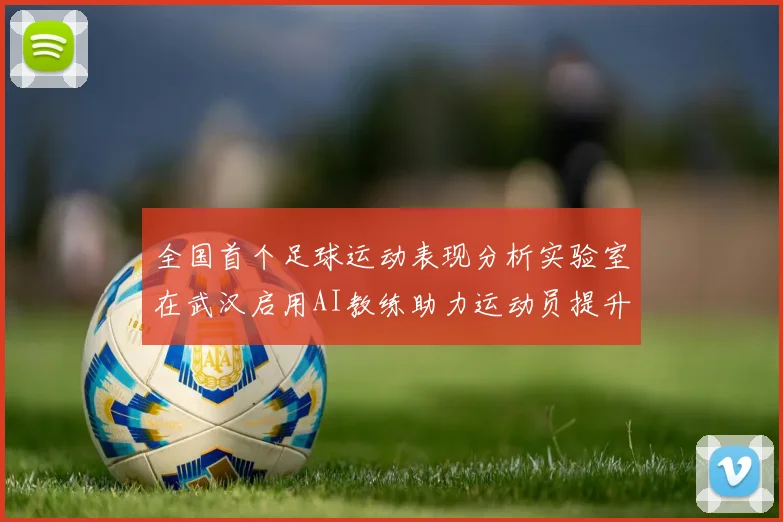 全国首个足球运动表现分析实验室在武汉启用AI教练助力运动员提升表现