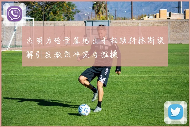 杰明为哈登落地出手相助科林斯误解引发激烈冲突与推搡